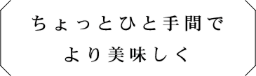 ちょっとひと手間で
